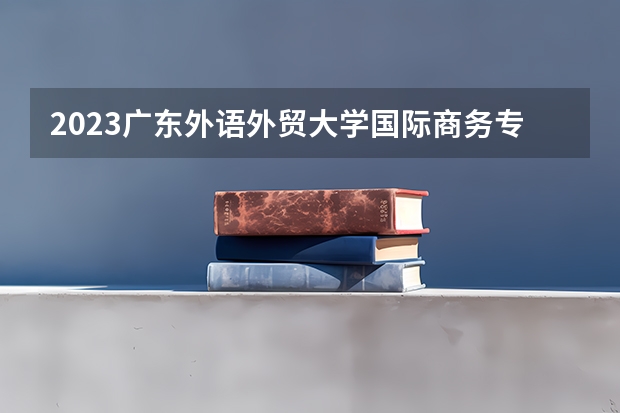 2023广东外语外贸大学国际商务专业分数线是多少 广东外语外贸大学国际商务专业历年分数线总汇