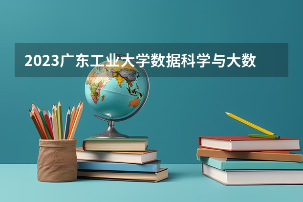 2023广东工业大学数据科学与大数据技术专业分数线是多少 广东工业大学数据科学与大数据技术专业历年分数线总汇