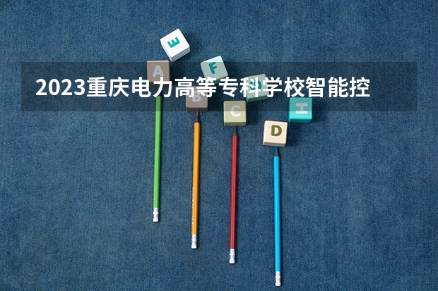 2023重庆电力高等专科学校智能控制技术专业分数线是多少 重庆电力高等专科学校智能控制技术专业历年分数线总汇
