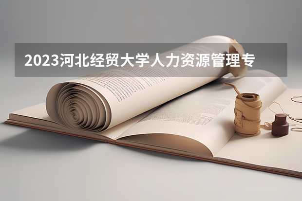 2023河北经贸大学人力资源管理专业分数线是多少 河北经贸大学人力资源管理专业历年分数线总汇