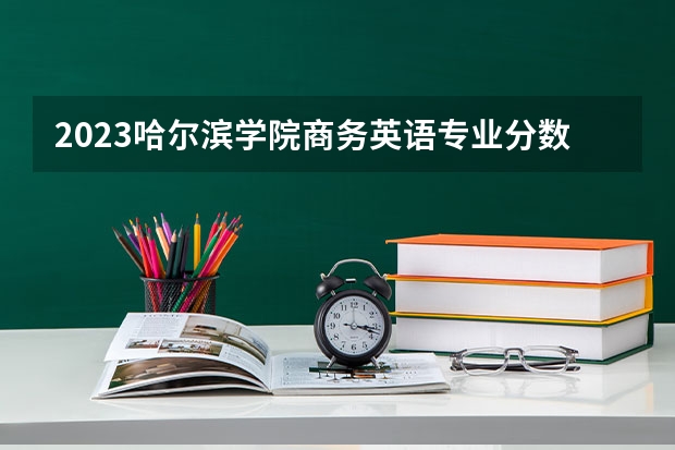 2023哈尔滨学院商务英语专业分数线是多少 哈尔滨学院商务英语专业历年分数线总汇