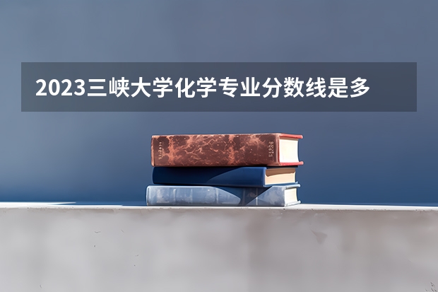 2023三峡大学化学专业分数线是多少 三峡大学化学专业历年分数线总汇