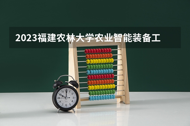 2023福建农林大学农业智能装备工程专业分数线是多少 福建农林大学农业智能装备工程专业历年分数线总汇
