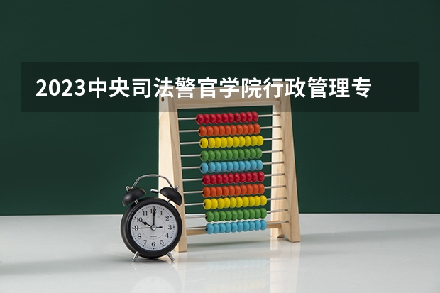 2023中央司法警官学院行政管理专业分数线是多少 中央司法警官学院行政管理专业历年分数线总汇