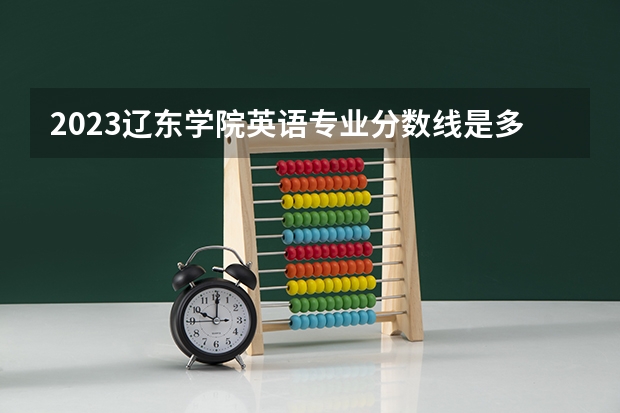 2023辽东学院英语专业分数线是多少 辽东学院英语专业历年分数线总汇