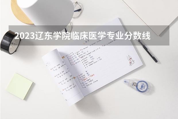 2023辽东学院临床医学专业分数线是多少 辽东学院临床医学专业历年分数线总汇