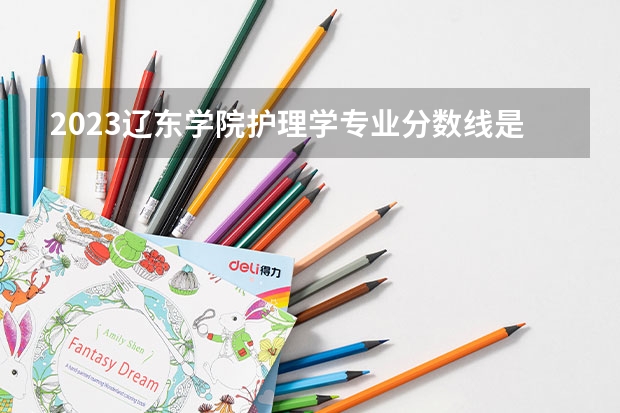 2023辽东学院护理学专业分数线是多少 辽东学院护理学专业历年分数线总汇