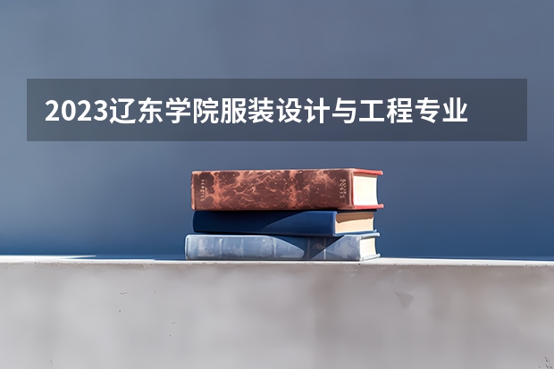 2023辽东学院服装设计与工程专业分数线是多少 辽东学院服装设计与工程专业历年分数线总汇