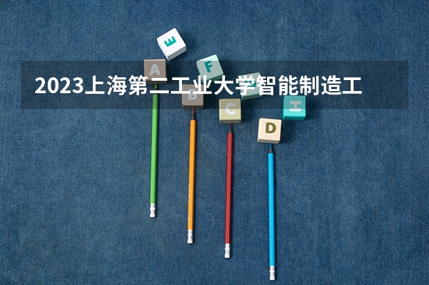 2023上海第二工业大学智能制造工程专业分数线是多少 上海第二工业大学智能制造工程专业历年分数线总汇