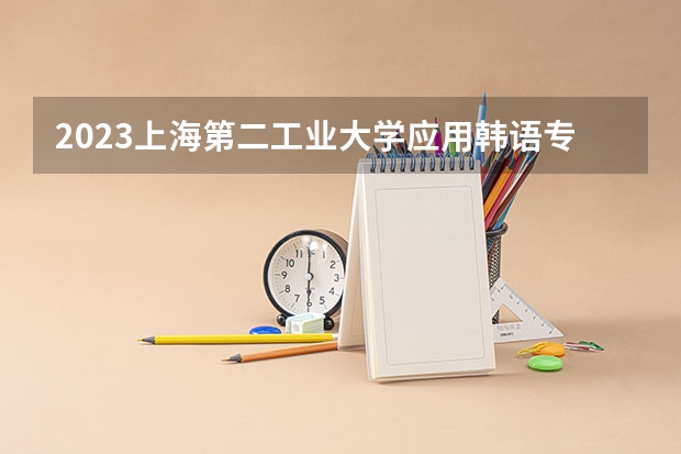 2023上海第二工业大学应用韩语专业分数线是多少 上海第二工业大学应用韩语专业历年分数线总汇
