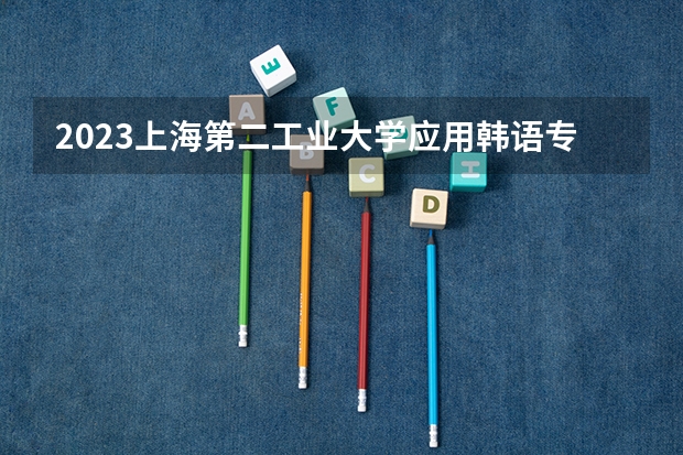 2023上海第二工业大学应用韩语专业分数线是多少 上海第二工业大学应用韩语专业历年分数线总汇