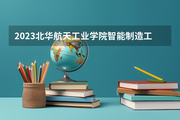 2023北华航天工业学院智能制造工程专业分数线是多少 北华航天工业学院智能制造工程专业历年分数线总汇