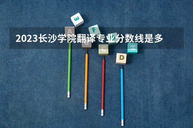 2023长沙学院翻译专业分数线是多少 长沙学院翻译专业历年分数线总汇