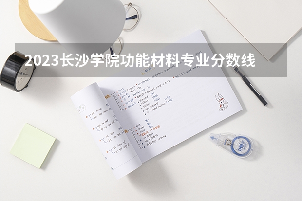 2023长沙学院功能材料专业分数线是多少 长沙学院功能材料专业历年分数线总汇