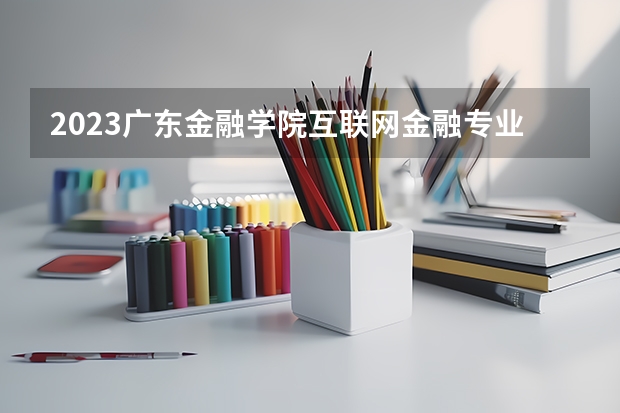 2023广东金融学院互联网金融专业分数线是多少 广东金融学院互联网金融专业历年分数线总汇