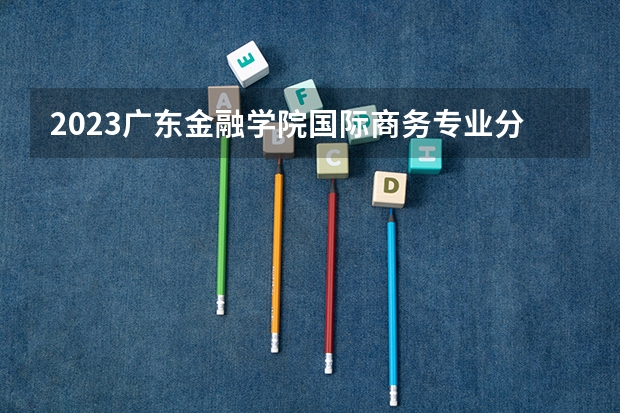 2023广东金融学院国际商务专业分数线是多少 广东金融学院国际商务专业历年分数线总汇