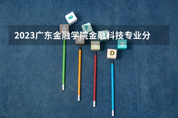 2023广东金融学院金融科技专业分数线是多少 广东金融学院金融科技专业历年分数线总汇
