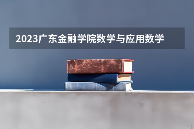 2023广东金融学院数学与应用数学专业分数线是多少 广东金融学院数学与应用数学专业历年分数线总汇