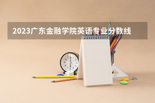 2023广东金融学院英语专业分数线是多少 广东金融学院英语专业历年分数线总汇