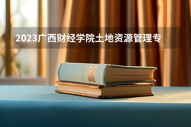 2023广西财经学院土地资源管理专业分数线是多少 广西财经学院土地资源管理专业历年分数线总汇