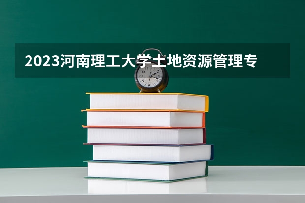 2023河南理工大学土地资源管理专业分数线是多少 河南理工大学土地资源管理专业历年分数线总汇