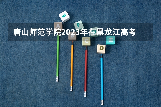 唐山师范学院2023年在黑龙江高考招生多少人