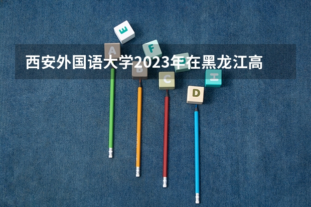 西安外国语大学2023年在黑龙江高考招生多少人