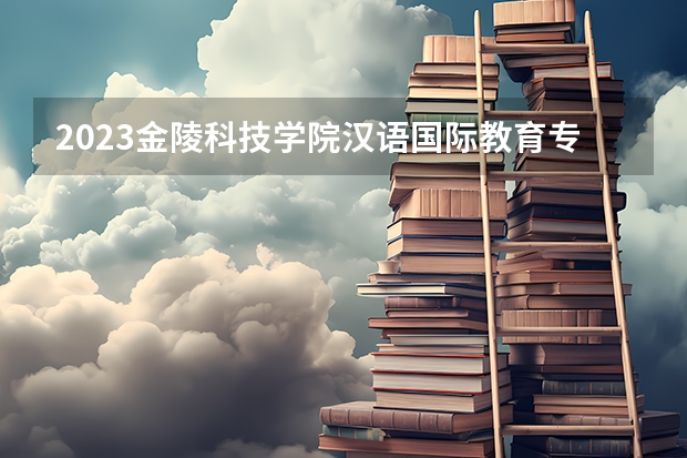 2023金陵科技学院汉语国际教育专业分数线是多少 金陵科技学院汉语国际教育专业历年分数线总汇