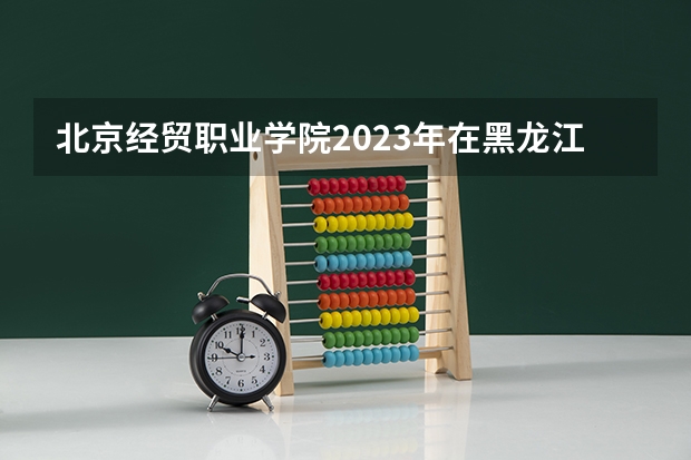 北京经贸职业学院2023年在黑龙江高考招生多少人