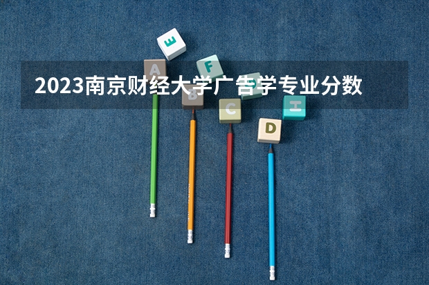 2023南京财经大学广告学专业分数线是多少 南京财经大学广告学专业历年分数线总汇