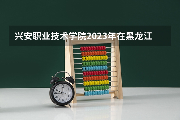兴安职业技术学院2023年在黑龙江高考招生多少人