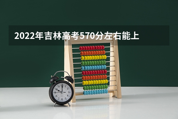 2022年吉林高考570分左右能上什么样的大学