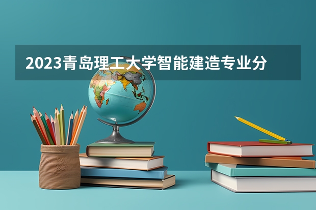 2023青岛理工大学智能建造专业分数线是多少 青岛理工大学智能建造专业历年分数线总汇