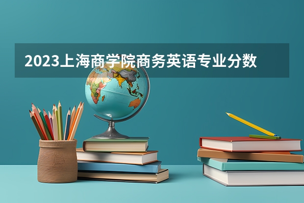 2023上海商学院商务英语专业分数线是多少 上海商学院商务英语专业历年分数线总汇