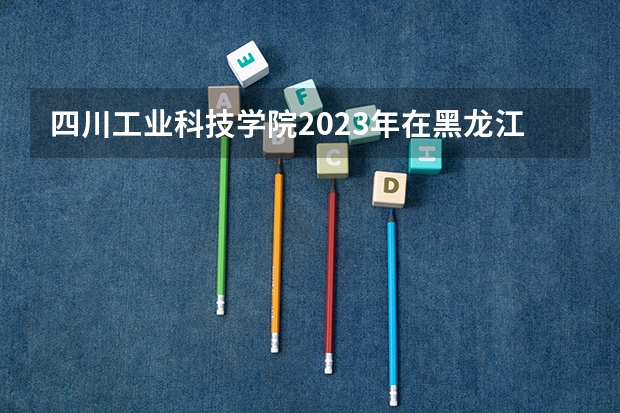 四川工业科技学院2023年在黑龙江高考招生多少人