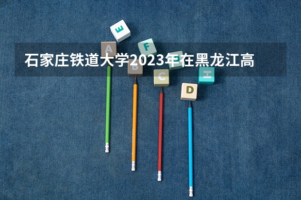 石家庄铁道大学2023年在黑龙江高考招生多少人