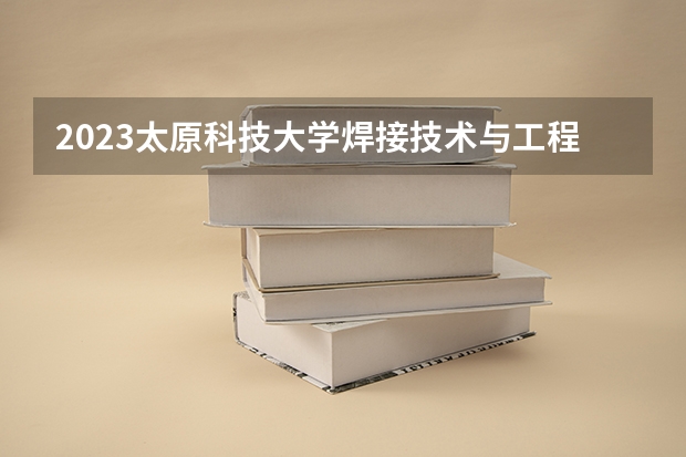 2023太原科技大学焊接技术与工程专业分数线是多少 太原科技大学焊接技术与工程专业历年分数线总汇