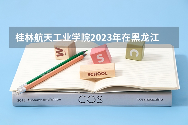 桂林航天工业学院2023年在黑龙江高考招生多少人