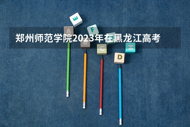 郑州师范学院2023年在黑龙江高考招生多少人
