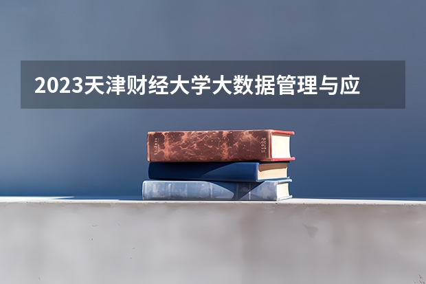 2023天津财经大学大数据管理与应用专业分数线是多少 天津财经大学大数据管理与应用专业历年分数线总汇
