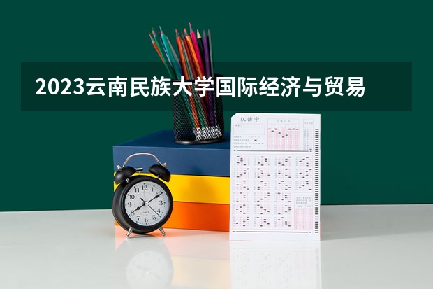 2023云南民族大学国际经济与贸易专业分数线是多少 云南民族大学国际经济与贸易专业历年分数线总汇