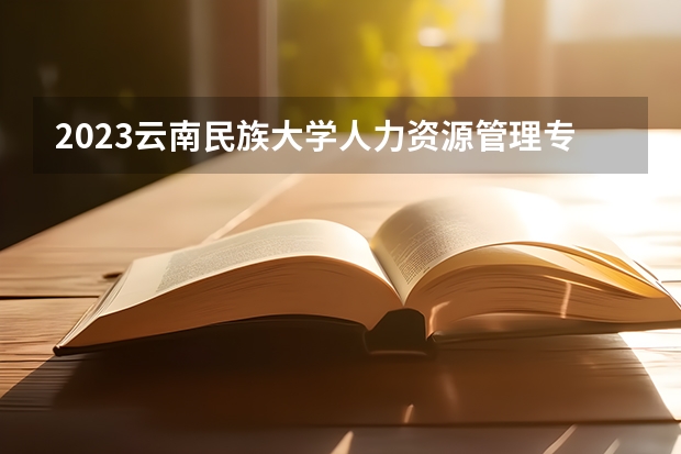 2023云南民族大学人力资源管理专业分数线是多少 云南民族大学人力资源管理专业历年分数线总汇