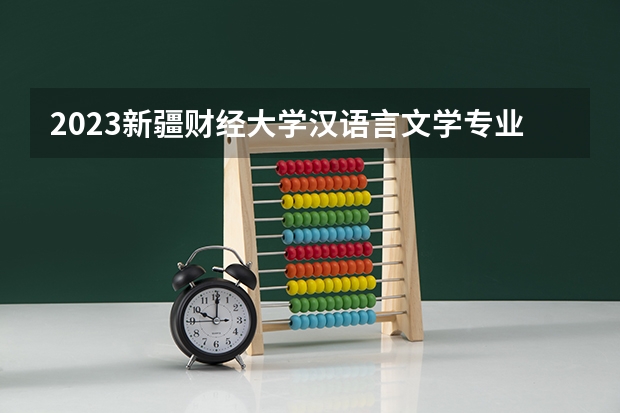 2023新疆财经大学汉语言文学专业分数线是多少 新疆财经大学汉语言文学专业历年分数线总汇