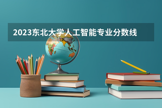 2023东北大学人工智能专业分数线是多少 东北大学人工智能专业历年分数线总汇