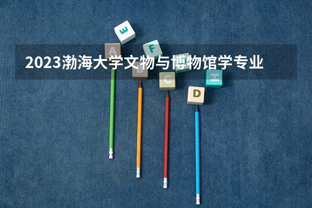 2023渤海大学文物与博物馆学专业分数线是多少 渤海大学文物与博物馆学专业历年分数线总汇