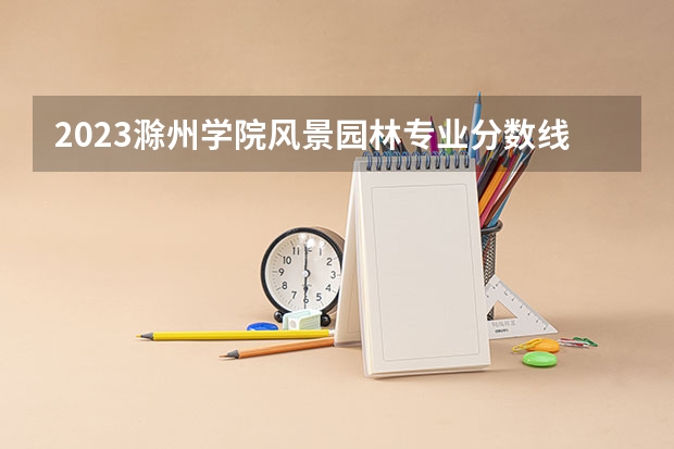 2023滁州学院风景园林专业分数线是多少 滁州学院风景园林专业历年分数线总汇