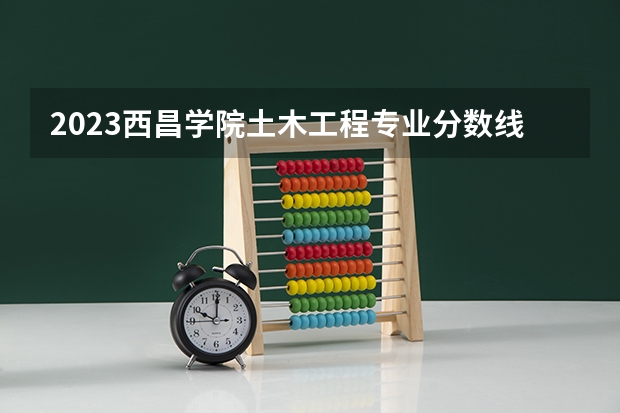 2023西昌学院土木工程专业分数线是多少 西昌学院土木工程专业历年分数线总汇