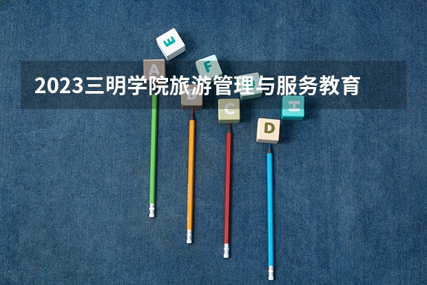 2023三明学院旅游管理与服务教育专业分数线是多少 三明学院旅游管理与服务教育专业历年分数线总汇