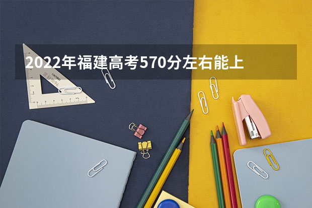 2022年福建高考570分左右能上什么样的大学