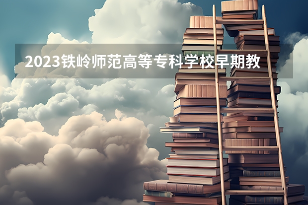 2023铁岭师范高等专科学校早期教育专业分数线是多少 铁岭师范高等专科学校早期教育专业历年分数线总汇